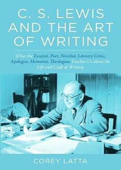 C. S. Lewis and the Art of Writing: What the Essayist, Poet, Novelist, Literary Critic, Apologist, Memoirist, Theologian Teaches Us about the Life and, Paperback/Corey Latta