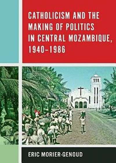Catholicism and the Making of Politics in Central Mozambique, 1940-1986, Hardcover/Eric Morier-Genoud