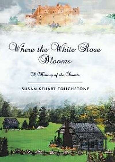 Where the White Rose Blooms: A History of the Stuarts, Hardcover/Susan Stuart Touchstone