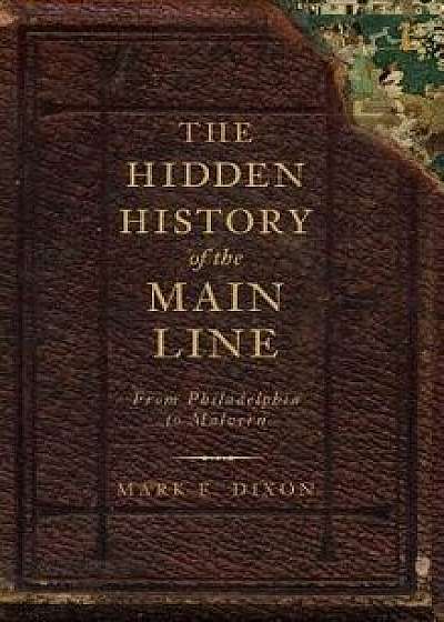 The Hidden History of the Main Line: From Philadelphia to Malvern, Hardcover/Mark E. Dixon