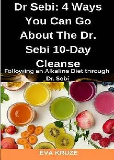 Dr Sebi: 4 Ways You Can Go About The Dr. Sebi 10-Day Cleanse: Following an Alkaline Diet through Dr. Sebi, Paperback/Eva Kruze