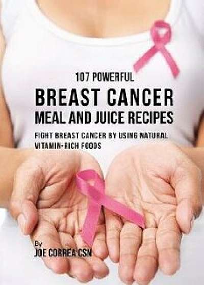 107 Powerful Breast Cancer Meal and Juice Recipes: Fight Breast Cancer by Using Natural Vitamin-Rich Foods, Paperback/Joe Correa
