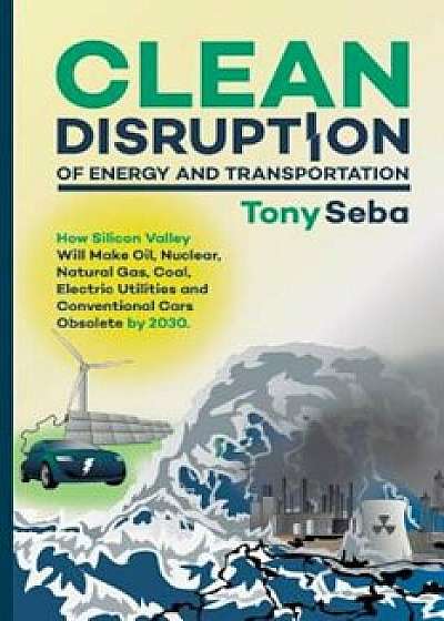 Clean Disruption of Energy and Transportation: How Silicon Valley Will Make Oil, Nuclear, Natural Gas, Coal, Electric Utilities and Conventional Cars, Paperback/Tony Seba