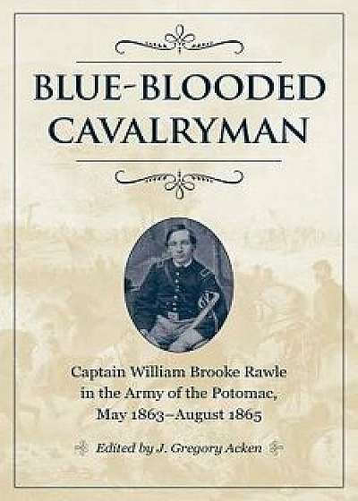 Blue-Blooded Cavalryman: Captain William Brooke Rawle in the Army of the Potomac, May 1863-August 1865, Hardcover/J. Gregory Acken