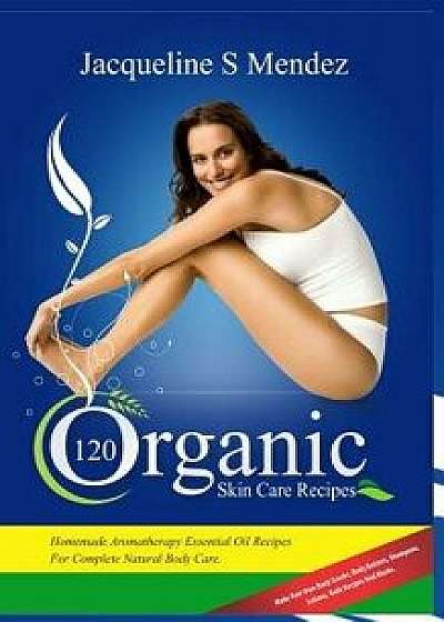 120 Organic Skin Care Recipes: Homemade Aromatherapy Essential Oil Recipes for Complete Natural Body Care. Make Your Own Body Scrubs, Body Butters, S/Jacqueline S. Mendez
