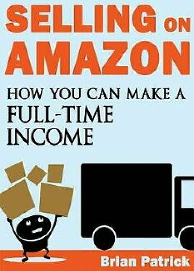 Selling on Amazon: How You Can Make a Full-Time Income Selling on Amazon, Paperback/Brian Patrick