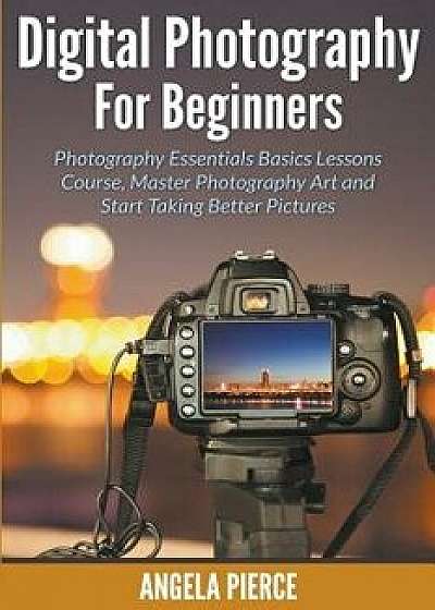 Digital Photography For Beginners: Photography Essentials Basics Lessons Course, Master Photography Art and Start Taking Better Pictures, Paperback/Angela Pierce