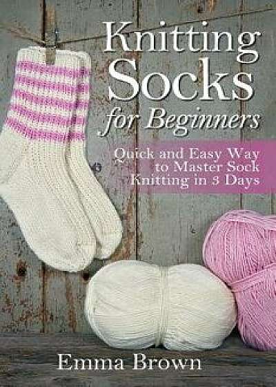 Knitting Socks For Beginners: Quick and Easy Way to Master Sock Knitting in 3 Days, Paperback/Emma Brown