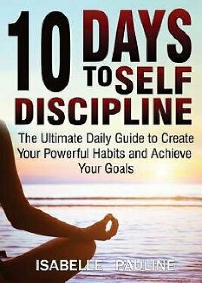 10 Days to Self-Discipline: The Ultimate Daily Guide to Create Your Powerful Habits and Achieve Your Goals/Isabelle Pauline
