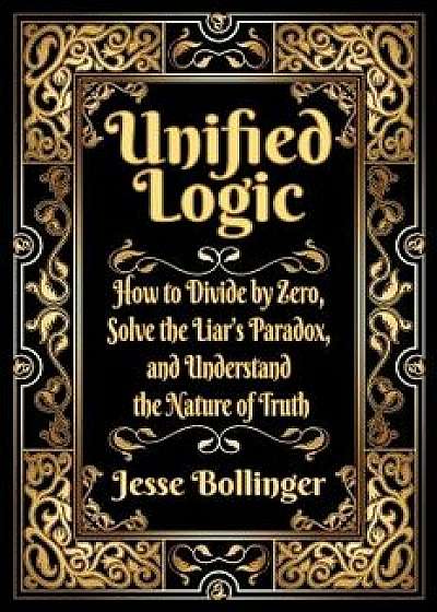 Unified Logic: How to Divide by Zero, Solve the Liar's Paradox, and Understand the Nature of Truth, Hardcover/Jesse Bollinger
