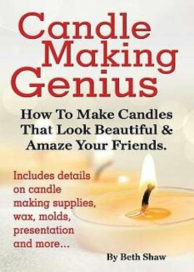 Candle Making Genius - How to Make Candles That Look Beautiful & Amaze Your Friends, Paperback/Beth Shaw