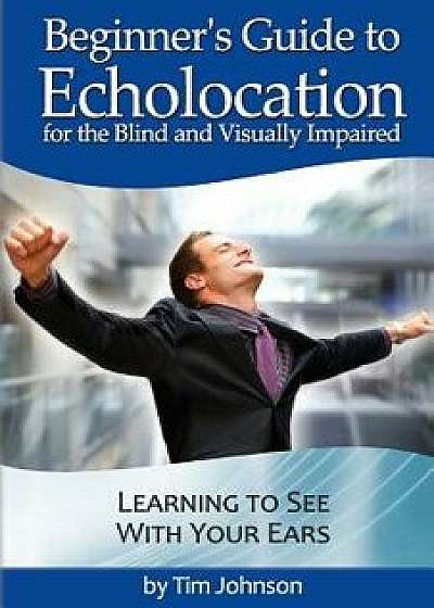 Beginner's Guide to Echolocation for the Blind and Visually Impaired: Learning to See with Your Ears, Paperback/Tim Johnson