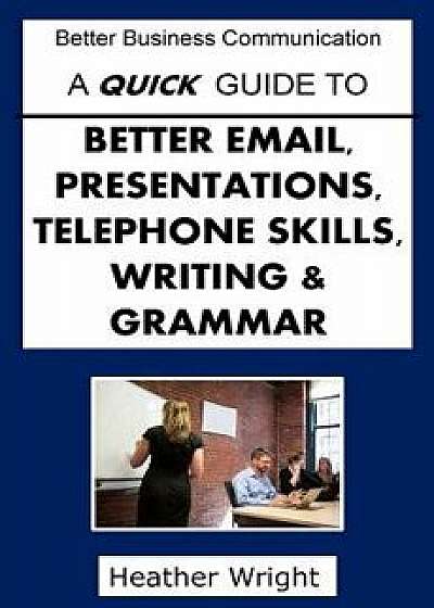 A Quick Guide to Better Emails, Presentations, Telephone Skills, Writing & Grammar/Heather Wright