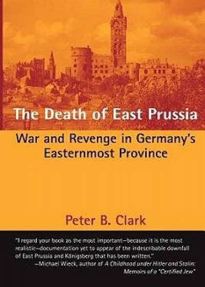The Death of East Prussia: War and Revenge in Germany's Easternmost Province, Paperback/Peter B. Clark