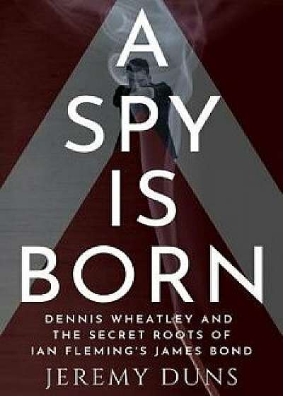 A Spy Is Born: Dennis Wheatley and the Secret Roots of Ian Fleming's James Bond/Jeremy Duns