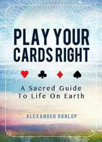 Play Your Cards Right: A Sacred Guide To Life On Earth, Paperback/Alexander Dunlop