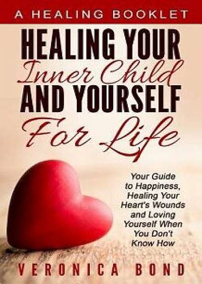 Healing Your Inner Child and Yourself for Life: Your Guide to Happiness, Healing Your Heart's Wounds and Loving Yourself When You Don't Know How, Paperback/Veronica Bond