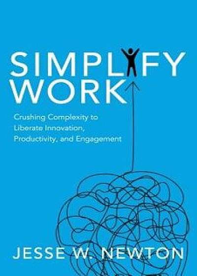 Simplify Work: Crushing Complexity to Liberate Innovation, Productivity, and Engagement, Paperback/Jesse W. Newton