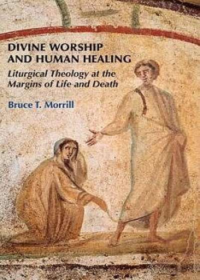Divine Worship and Human Healing: Liturgical Theology at the Margins of Life and Death, Paperback/Bruce T. Morrill