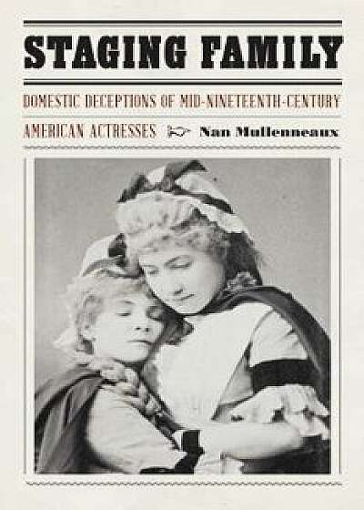 Staging Family: Domestic Deceptions of Mid-Nineteenth-Century American Actresses, Hardcover/Nan Mullenneaux
