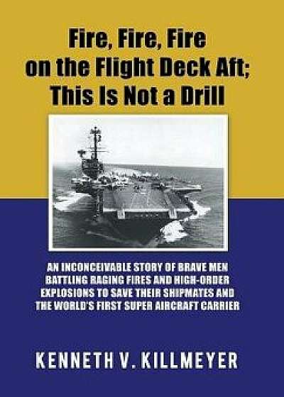 Fire, Fire, Fire on the Flight Deck Aft; This Is Not a Drill: An Inconceivable Story of Brave Men Battling Raging Fires and High-Order Explosions to S, Hardcover/Kenneth V. Killmeyer