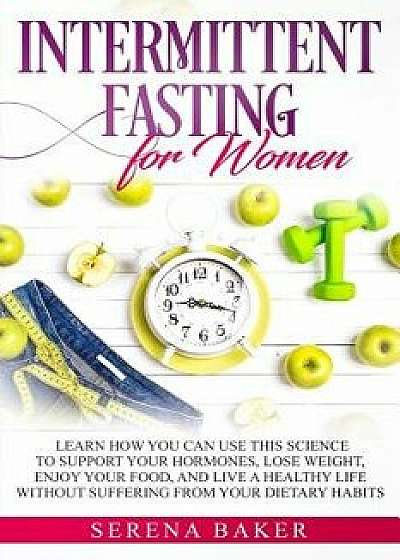 Intermittent Fasting for Women: Learn How You Can Use This Science to Support Your Hormones, Lose Weight, Enjoy Your Food, and Live a Healthy Life Wit, Paperback/Serena Baker