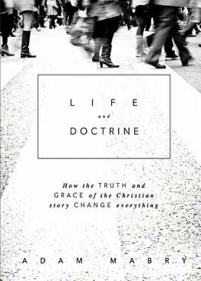 Life and Doctrine: How the Truth and Grace of the Christian Story Change Everything, Paperback/Adam Mabry