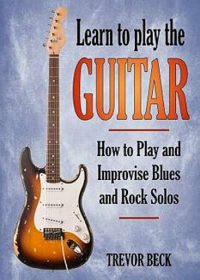 Learn to Play the Guitar: How to Play and Improvise Blues and Rock Solos, Paperback/Trevor Beck