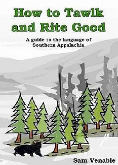 How to Tawlk and Rite Good: A Guide to the Language of Southern Appalachia/Sam a. Venable Jr