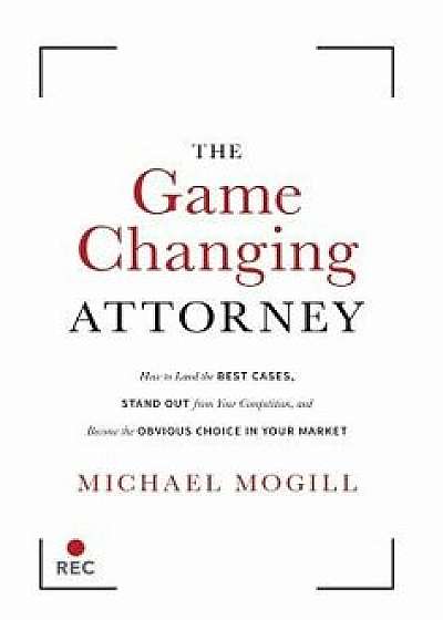 The Game Changing Attorney: How to Land the Best Cases, Stand Out from Your Competition, and Become the Obvious Choice in Your Market, Hardcover/Michael Mogill
