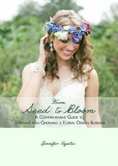 From Seed to Bloom: A Comprehensive Guide to Starting and Growing a Home Based Floral Design Business., Paperback/Jennifer Aquilia