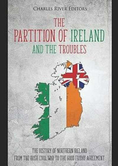 The Partition of Ireland and the Troubles: The History of Northern Ireland from the Irish Civil War to the Good Friday Agreement, Paperback/Charles River Editors