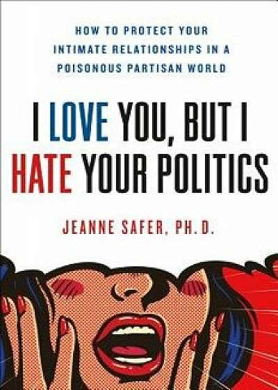 I Love You, But I Hate Your Politics: How to Protect Your Intimate Relationships in a Poisonous Partisan World, Hardcover/Jeanne Safer
