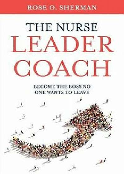 The Nurse Leader Coach: Become the Boss No One Wants to Leave, Paperback/Rose O. Sherman