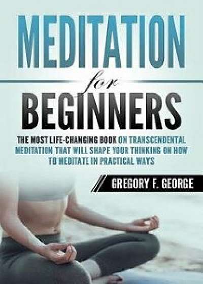 Meditation for Beginners: The Most Life-Changing Book on Transcendental Meditation that Will Shape Your Thinking on How To Meditate in Practical, Paperback/Gregory F. George