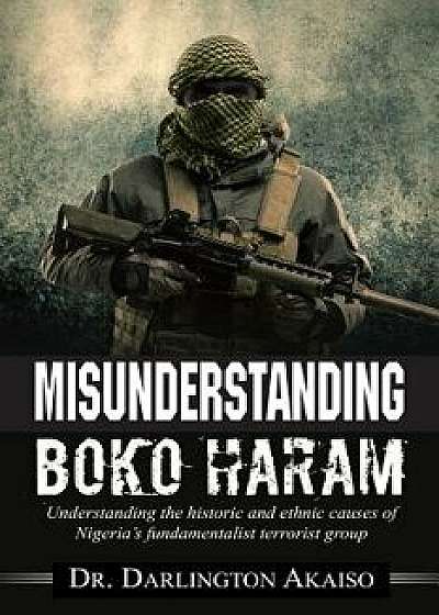 Misunderstanding Boko Haram: Understanding the historic and ethnic causes of Nigeria's fundamentalist terrorist group, Paperback/Darlington Akaiso