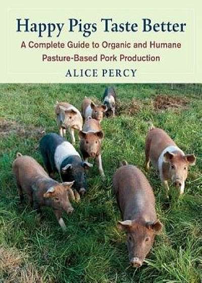 Happy Pigs Taste Better: A Complete Guide to Organic and Humane Pasture-Based Pork Production, Paperback/Alice Percy
