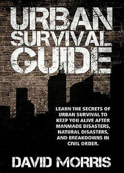 Urban Survival Guide: Learn the Secrets of Urban Survival to Keep You Alive After Man-Made Disasters, Natural Disasters, and Breakdowns in C, Paperback/David Morris
