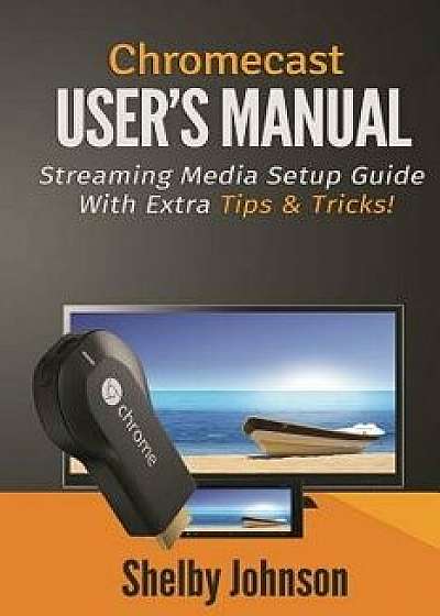 Chromecast User's Manual Streaming Media Setup Guide with Extra Tips & Tricks!, Paperback/Shelby Johnson