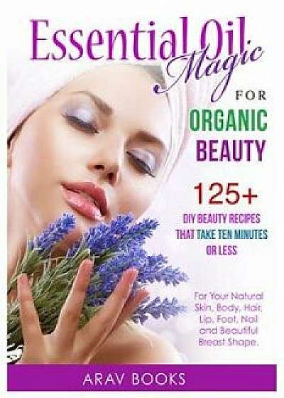 Essential Oil Magic for Organic Beauty: 125+ DIY Beauty Recipes That Take Ten Minutes or Less (for Your Natural Skin, Body, Hair, Lip, Foot, Nail & Be, Paperback/Arav Books
