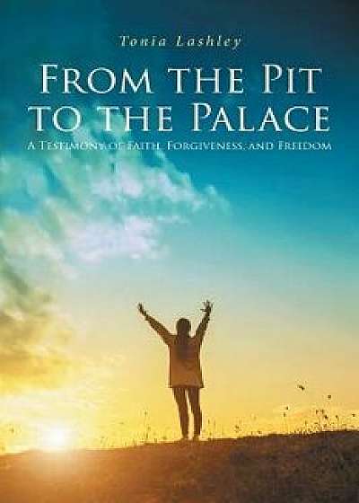 From the Pit to the Palace: A Testimony of Faith, Forgiveness, and Freedom, Paperback/Tonia Lashley