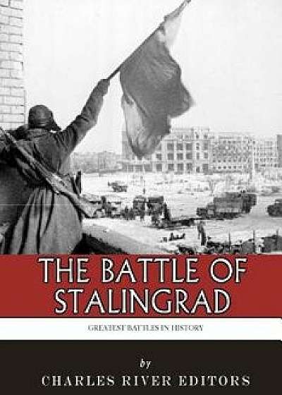 The Greatest Battles in History: The Battle of Stalingrad/Charles River Editors