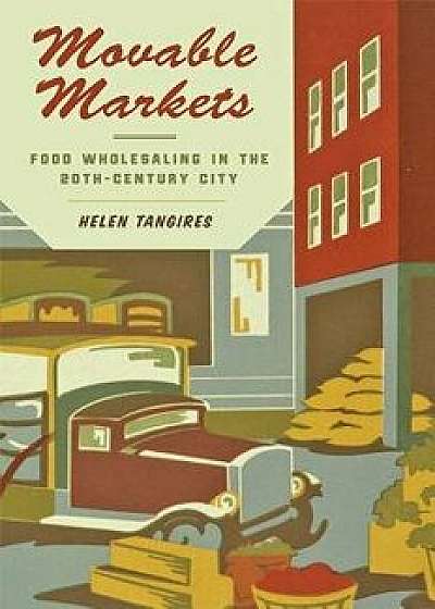 Movable Markets: Food Wholesaling in the Twentieth-Century City, Hardcover/Helen Tangires