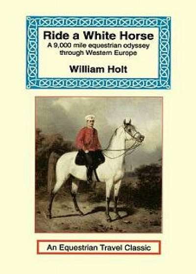 Ride a White Horse: An Epic 9,000 Mile Ride Through Europe, Paperback/William Holt