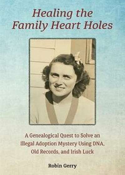 Healing the Family Heart Holes: A Genealogical Quest to Solve an Illegal Adoption Mystery Using DNA, Old Records, and Irish Luck, Paperback/Robin Gerry