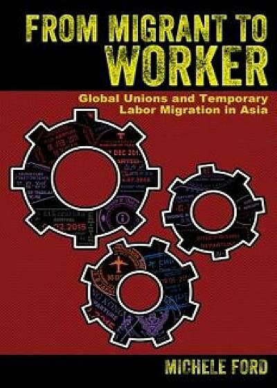 From Migrant to Worker: Global Unions and Temporary Labor Migration in Asia, Hardcover/Michele Ford