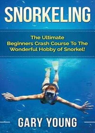 Snorkeling: The Ultimate Beginners Crash Course to the Wonderful Hobby of Snorkel!, Paperback/Gary Young