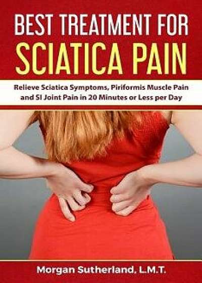 Best Treatment for Sciatica Pain: Relieve Sciatica Symptoms, Piriformis Muscle Pain and Si Joint Pain in 20 Minutes or Less Per Day, Paperback/Morgan Sutherland