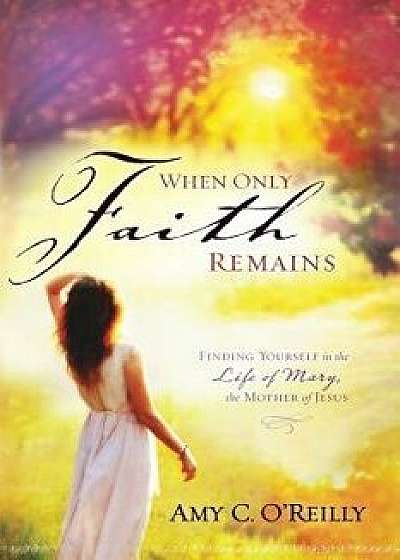 When Only Faith Remains: Finding Yourself in the Life of Mary, the Mother of Jesus, Paperback/Amy C. O'Reilly