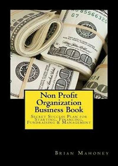 Non Profit Organization Business Book: Secret Success Plan for Starting, Financing, Fundraising & Management, Paperback/Brian Mahoney